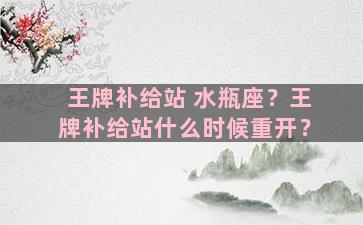 王牌补给站 水瓶座？王牌补给站什么时候重开？